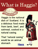 Tired of the same old burgers and fries? Try something new, like Haggis from Scotland. It is said that all Scottish food originated with a dare. Like, ''Hoot mon, yu aren't goin' to eat that, are ye?''